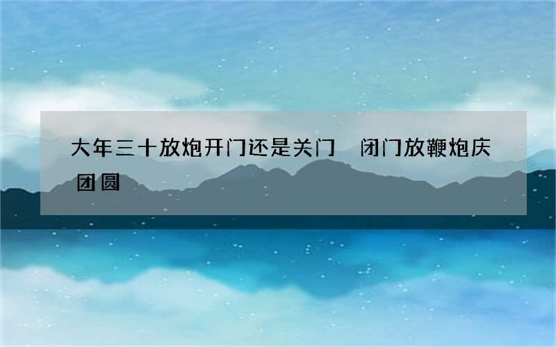 大年三十放炮开门还是关门 闭门放鞭炮庆团圆